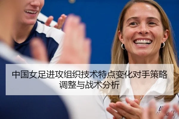 中国女足进攻组织技术特点变化对手策略调整与战术分析